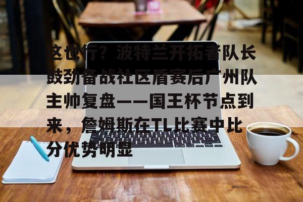 这也行？波特兰开拓者队长鼓劲备战社区盾赛后广州队主帅复盘——国王杯节点到来，詹姆斯在TL比赛中比分优势明显(开拓者和中国队)